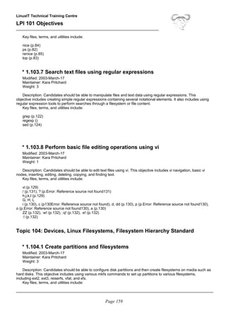 LinuxIT Technical Training Centre
LPI 101 Objectives
____________________________________________________________________
Key files, terms, and utilities include:
nice (p.84)
ps (p.82)
renice (p.85)
top (p.83)
* 1.103.7 Search text files using regular expressions
Modified: 2003-March-17
Maintainer: Kara Pritchard
Weight: 3
Description: Candidates should be able to manipulate files and text data using regular expressions. This
objective includes creating simple regular expressions containing several notational elements. It also includes using
regular expression tools to perform searches through a filesystem or file content.
Key files, terms, and utilities include:
grep (p.122)
regexp ()
sed (p.124)
* 1.103.8 Perform basic file editing operations using vi
Modified: 2003-March-17
Maintainer: Kara Pritchard
Weight: 1
Description: Candidates should be able to edit text files using vi. This objective includes vi navigation, basic vi
nodes, inserting, editing, deleting, copying, and finding text.
Key files, terms, and utilities include:
vi (p.129)
/ (p.131), ? (p.Error: Reference source not found131)
h,j,k,l (p.129)
G, H, L
i (p.130), c (p130Error: Reference source not found), d, dd (p.130), p (p.Error: Reference source not found130),
o (p.Error: Reference source not found130), a (p.130)
ZZ (p.132), :w! (p.132), :q! (p.132), :e! (p.132)
:! (p.132)
Topic 104: Devices, Linux Filesystems, Filesystem Hierarchy Standard
* 1.104.1 Create partitions and filesystems
Modified: 2003-March-17
Maintainer: Kara Pritchard
Weight: 3
Description: Candidates should be able to configure disk partitions and then create filesystems on media such as
hard disks. This objective includes using various mkfs commands to set up partitions to various filesystems,
including ext2, ext3, reiserfs, vfat, and xfs.
Key files, terms, and utilities include:
______________________________________________________________________________________________
Page 159
 