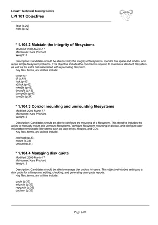 LinuxIT Technical Training Centre
LPI 101 Objectives
____________________________________________________________________
fdisk (p.29)
mkfs (p.42)
* 1.104.2 Maintain the integrity of filesystems
Modified: 2003-March-17
Maintainer: Kara Pritchard
Weight: 3
Description: Candidates should be able to verify the integrity of filesystems, monitor free space and inodes, and
repair simple filesystem problems. This objective includes the commands required to maintain a standard filesystem,
as well as the extra data associated with a journaling filesystem.
Key files, terms, and utilities include:
du (p.45)
df (p.45)
fsck (p.43)
e2fsck (p.43)
mke2fs (p.42)
debugfs (p.43)
dumpe2fs (p.43)
tune2fs (p.34)
* 1.104.3 Control mounting and unmounting filesystems
Modified: 2003-March-17
Maintainer: Kara Pritchard
Weight: 3
Description: Candidates should be able to configure the mounting of a filesystem. This objective includes the
ability to manually mount and unmount filesystems, configure filesystem mounting on bootup, and configure user
mountable removeable filesystems such as tape drives, floppies, and CDs.
Key files, terms, and utilities include:
/etc/fstab (p.33)
mount (p.33)
umount (p.34)
* 1.104.4 Managing disk quota
Modified: 2003-March-17
Maintainer: Kara Pritchard
Weight: 3
Description: Candidates should be able to manage disk quotas for users. This objective includes setting up a
disk quota for a filesystem, editing, checking, and generating user quota reports.
Key files, terms, and utilities include:
quota (p.35)
edquota (p.35)
repquota (p.35)
quotaon (p.35)
______________________________________________________________________________________________
Page 160
 
