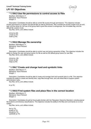 LinuxIT Technical Training Centre
LPI 101 Objectives
____________________________________________________________________
* 1.104.5 Use file permissions to control access to files
Modified: 2003-March-17
Maintainer: Kara Pritchard
Weight: 5
Description: Candidates should be able to control file access through permissions. This objective includes
access permissions on regular and special files as well as directories. Also included are access modes such as suid,
sgid, and the sticky bit, the use of the group field to grant file access to workgroups, the immutable flag, and the
default file creation mode.
Key files, terms, and utilities include:
chmod (p.46)
umask (p.47)
chattr (p.49)
* 1.104.6 Manage file ownership
Modified: 2003-March-17
Maintainer: Kara Pritchard
Weight: 1
Description: Candidates should be able to control user and group ownership of files. This objective includes the
ability to change the user and group owner of a file as well as the default group owner for new files.
Key files, terms, and utilities include:
chmod (p. 46)
chown (p.46)
chgrp (p.46)
* 1.104.7 Create and change hard and symbolic links
Modified: 2003-March-17
Maintainer: Kara Pritchard
Weight: 1
Description: Candidates should be able to create and manage hard and symbolic links to a file. This objective
includes the ability to create and identify links, copy files through links, and use linked files to support system
administration tasks.
Key files, terms, and utilities include:
ln (p.75)
* 1.104.8 Find system files and place files in the correct location
Modified: 2003-March-17
Maintainer: Kara Pritchard
Weight: 5
Description: Candidates should be thouroughly familiar with the Filesystem Hierarchy Standard, including typical
file locations and directory classifications. This objective includes the ability to find files and commands on a Linux
system.
Key files, terms, and utilities include:
find (p.72)
locate (p.73)
slocate (p.73)
updatedb (p.73)
______________________________________________________________________________________________
Page 161
 