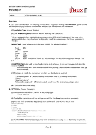 LinuxIT Technical Training Centre
Installation
__________________________________________________
rawrite a DOS equivalent of dd
Exercises
1. Do a local CD installation. The following points outline a suggested strategy. The OPTIONAL points should
be attempted only by advanced users familiar with package management and the vi editor.
(i) Installation Type: choose “Custom”
(ii) Disk Partitioning Setup: Partition the disk manually with Disk Druid:
This is a suggestion for a partitioning scheme using about 3GB of hard disk space. If you have more
space available then make /usr larger and consider installing more packages than those suggested in
step (iv)
IMPORTANT: Leave a free partition of at least 100MB. We will need this later!!
/boot 20M
/ 250M
/usr 2300M
/home 50M
/tmp 100M
/var 150M
SWAP 128M Notice that SWAP is a filesystem type and that no mount point is defined – see
p.6
(iii) (OPTIONAL) Install LILO on /dev/hda2 or not at all. In all cases do not use the suggested /dev/hda,
which is the MBR.
We deliberately don't want the installation to boot properly. The bootloader will be fixed in step 2(i)
in rescue mode.
(iv) Packages to install: (the names may vary from one distribution to another)
“X Window System” + “GNOME desktop environment” OR “KDE desktop environment”
“Editors”
“Graphical Internet”
“Software Development” [This is important, we will need this to compile packages later]
(v) Don’t create a bootable floppy
2. (OPTIONAL) Rescue the system:
(i) Reboot with the installation CDROM. At the prompt type:
linux rescue
(ii) Read all the instructions until you get to a prompt. Use the chroot command as suggested.
(iii) You first need to install the lilo package. Edit /etc/lilo.conf (use vi). You should have
boot=/dev/fd0
prompt
linear
timeout=50
image=/boot/vmlinuz-<kernel-version>
label=linux
read-only
root=/dev/<root-partition>
(v) Run /sbin/lilo. If an error occurs you may have to replace linear by lba32 depending on your disk.
____________________________________________________________________________________________________________
Page 9
 