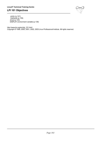 LinuxIT Technical Training Centre
LPI 101 Objectives
____________________________________________________________________
.xinitrc (p.141)
.Xdefaults (p.139)
xhost (p.140)
DISPLAY environment variable (p.139)
http://www.lpi.org/en/obj_101.html
Copyright © 1999, 2000, 2001, 2002, 2003 Linux Professional Institute. All rights reserved.
______________________________________________________________________________________________
Page 163
 