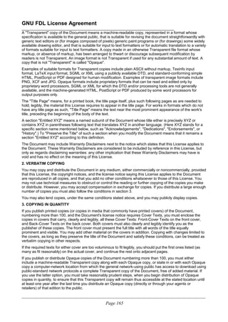 GNU FDL License Agreement
________________________________________________________________________
A "Transparent" copy of the Document means a machine-readable copy, represented in a format whose
specification is available to the general public, that is suitable for revising the document straightforwardly with
generic text editors or (for images composed of pixels) generic paint programs or (for drawings) some widely
available drawing editor, and that is suitable for input to text formatters or for automatic translation to a variety
of formats suitable for input to text formatters. A copy made in an otherwise Transparent file format whose
markup, or absence of markup, has been arranged to thwart or discourage subsequent modification by
readers is not Transparent. An image format is not Transparent if used for any substantial amount of text. A
copy that is not "Transparent" is called "Opaque".
Examples of suitable formats for Transparent copies include plain ASCII without markup, Texinfo input
format, LaTeX input format, SGML or XML using a publicly available DTD, and standard-conforming simple
HTML, PostScript or PDF designed for human modification. Examples of transparent image formats include
PNG, XCF and JPG. Opaque formats include proprietary formats that can be read and edited only by
proprietary word processors, SGML or XML for which the DTD and/or processing tools are not generally
available, and the machine-generated HTML, PostScript or PDF produced by some word processors for
output purposes only.
The "Title Page" means, for a printed book, the title page itself, plus such following pages as are needed to
hold, legibly, the material this License requires to appear in the title page. For works in formats which do not
have any title page as such, "Title Page" means the text near the most prominent appearance of the work's
title, preceding the beginning of the body of the text.
A section "Entitled XYZ" means a named subunit of the Document whose title either is precisely XYZ or
contains XYZ in parentheses following text that translates XYZ in another language. (Here XYZ stands for a
specific section name mentioned below, such as "Acknowledgements", "Dedications", "Endorsements", or
"History".) To "Preserve the Title" of such a section when you modify the Document means that it remains a
section "Entitled XYZ" according to this definition.
The Document may include Warranty Disclaimers next to the notice which states that this License applies to
the Document. These Warranty Disclaimers are considered to be included by reference in this License, but
only as regards disclaiming warranties: any other implication that these Warranty Disclaimers may have is
void and has no effect on the meaning of this License.
2. VERBATIM COPYING
You may copy and distribute the Document in any medium, either commercially or noncommercially, provided
that this License, the copyright notices, and the license notice saying this License applies to the Document
are reproduced in all copies, and that you add no other conditions whatsoever to those of this License. You
may not use technical measures to obstruct or control the reading or further copying of the copies you make
or distribute. However, you may accept compensation in exchange for copies. If you distribute a large enough
number of copies you must also follow the conditions in section 3.
You may also lend copies, under the same conditions stated above, and you may publicly display copies.
3. COPYING IN QUANTITY
If you publish printed copies (or copies in media that commonly have printed covers) of the Document,
numbering more than 100, and the Document's license notice requires Cover Texts, you must enclose the
copies in covers that carry, clearly and legibly, all these Cover Texts: Front-Cover Texts on the front cover,
and Back-Cover Texts on the back cover. Both covers must also clearly and legibly identify you as the
publisher of these copies. The front cover must present the full title with all words of the title equally
prominent and visible. You may add other material on the covers in addition. Copying with changes limited to
the covers, as long as they preserve the title of the Document and satisfy these conditions, can be treated as
verbatim copying in other respects.
If the required texts for either cover are too voluminous to fit legibly, you should put the first ones listed (as
many as fit reasonably) on the actual cover, and continue the rest onto adjacent pages.
If you publish or distribute Opaque copies of the Document numbering more than 100, you must either
include a machine-readable Transparent copy along with each Opaque copy, or state in or with each Opaque
copy a computer-network location from which the general network-using public has access to download using
public-standard network protocols a complete Transparent copy of the Document, free of added material. If
you use the latter option, you must take reasonably prudent steps, when you begin distribution of Opaque
copies in quantity, to ensure that this Transparent copy will remain thus accessible at the stated location until
at least one year after the last time you distribute an Opaque copy (directly or through your agents or
retailers) of that edition to the public.
____________________________________________________________________________________________________________
Page 165
 