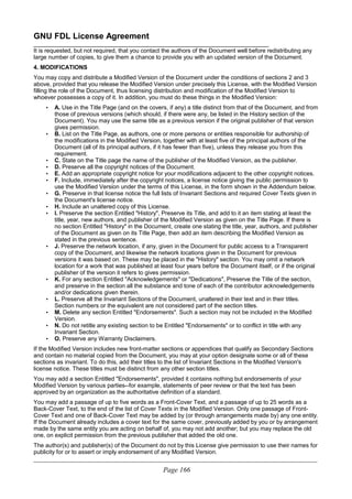 GNU FDL License Agreement
________________________________________________________________________
It is requested, but not required, that you contact the authors of the Document well before redistributing any
large number of copies, to give them a chance to provide you with an updated version of the Document.
4. MODIFICATIONS
You may copy and distribute a Modified Version of the Document under the conditions of sections 2 and 3
above, provided that you release the Modified Version under precisely this License, with the Modified Version
filling the role of the Document, thus licensing distribution and modification of the Modified Version to
whoever possesses a copy of it. In addition, you must do these things in the Modified Version:
• A. Use in the Title Page (and on the covers, if any) a title distinct from that of the Document, and from
those of previous versions (which should, if there were any, be listed in the History section of the
Document). You may use the same title as a previous version if the original publisher of that version
gives permission.
• B. List on the Title Page, as authors, one or more persons or entities responsible for authorship of
the modifications in the Modified Version, together with at least five of the principal authors of the
Document (all of its principal authors, if it has fewer than five), unless they release you from this
requirement.
• C. State on the Title page the name of the publisher of the Modified Version, as the publisher.
• D. Preserve all the copyright notices of the Document.
• E. Add an appropriate copyright notice for your modifications adjacent to the other copyright notices.
• F. Include, immediately after the copyright notices, a license notice giving the public permission to
use the Modified Version under the terms of this License, in the form shown in the Addendum below.
• G. Preserve in that license notice the full lists of Invariant Sections and required Cover Texts given in
the Document's license notice.
• H. Include an unaltered copy of this License.
• I. Preserve the section Entitled "History", Preserve its Title, and add to it an item stating at least the
title, year, new authors, and publisher of the Modified Version as given on the Title Page. If there is
no section Entitled "History" in the Document, create one stating the title, year, authors, and publisher
of the Document as given on its Title Page, then add an item describing the Modified Version as
stated in the previous sentence.
• J. Preserve the network location, if any, given in the Document for public access to a Transparent
copy of the Document, and likewise the network locations given in the Document for previous
versions it was based on. These may be placed in the "History" section. You may omit a network
location for a work that was published at least four years before the Document itself, or if the original
publisher of the version it refers to gives permission.
• K. For any section Entitled "Acknowledgements" or "Dedications", Preserve the Title of the section,
and preserve in the section all the substance and tone of each of the contributor acknowledgements
and/or dedications given therein.
• L. Preserve all the Invariant Sections of the Document, unaltered in their text and in their titles.
Section numbers or the equivalent are not considered part of the section titles.
• M. Delete any section Entitled "Endorsements". Such a section may not be included in the Modified
Version.
• N. Do not retitle any existing section to be Entitled "Endorsements" or to conflict in title with any
Invariant Section.
• O. Preserve any Warranty Disclaimers.
If the Modified Version includes new front-matter sections or appendices that qualify as Secondary Sections
and contain no material copied from the Document, you may at your option designate some or all of these
sections as invariant. To do this, add their titles to the list of Invariant Sections in the Modified Version's
license notice. These titles must be distinct from any other section titles.
You may add a section Entitled "Endorsements", provided it contains nothing but endorsements of your
Modified Version by various parties--for example, statements of peer review or that the text has been
approved by an organization as the authoritative definition of a standard.
You may add a passage of up to five words as a Front-Cover Text, and a passage of up to 25 words as a
Back-Cover Text, to the end of the list of Cover Texts in the Modified Version. Only one passage of Front-
Cover Text and one of Back-Cover Text may be added by (or through arrangements made by) any one entity.
If the Document already includes a cover text for the same cover, previously added by you or by arrangement
made by the same entity you are acting on behalf of, you may not add another; but you may replace the old
one, on explicit permission from the previous publisher that added the old one.
The author(s) and publisher(s) of the Document do not by this License give permission to use their names for
publicity for or to assert or imply endorsement of any Modified Version.
____________________________________________________________________________________________________________
Page 166
 