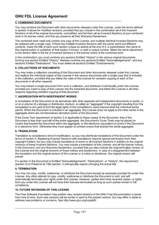 GNU FDL License Agreement
________________________________________________________________________
5. COMBINING DOCUMENTS
You may combine the Document with other documents released under this License, under the terms defined
in section 4 above for modified versions, provided that you include in the combination all of the Invariant
Sections of all of the original documents, unmodified, and list them all as Invariant Sections of your combined
work in its license notice, and that you preserve all their Warranty Disclaimers.
The combined work need only contain one copy of this License, and multiple identical Invariant Sections may
be replaced with a single copy. If there are multiple Invariant Sections with the same name but different
contents, make the title of each such section unique by adding at the end of it, in parentheses, the name of
the original author or publisher of that section if known, or else a unique number. Make the same adjustment
to the section titles in the list of Invariant Sections in the license notice of the combined work.
In the combination, you must combine any sections Entitled "History" in the various original documents,
forming one section Entitled "History"; likewise combine any sections Entitled "Acknowledgements", and any
sections Entitled "Dedications". You must delete all sections Entitled "Endorsements."
6. COLLECTIONS OF DOCUMENTS
You may make a collection consisting of the Document and other documents released under this License,
and replace the individual copies of this License in the various documents with a single copy that is included
in the collection, provided that you follow the rules of this License for verbatim copying of each of the
documents in all other respects.
You may extract a single document from such a collection, and distribute it individually under this License,
provided you insert a copy of this License into the extracted document, and follow this License in all other
respects regarding verbatim copying of that document.
7. AGGREGATION WITH INDEPENDENT WORKS
A compilation of the Document or its derivatives with other separate and independent documents or works, in
or on a volume of a storage or distribution medium, is called an "aggregate" if the copyright resulting from the
compilation is not used to limit the legal rights of the compilation's users beyond what the individual works
permit. When the Document is included in an aggregate, this License does not apply to the other works in the
aggregate which are not themselves derivative works of the Document.
If the Cover Text requirement of section 3 is applicable to these copies of the Document, then if the
Document is less than one half of the entire aggregate, the Document's Cover Texts may be placed on
covers that bracket the Document within the aggregate, or the electronic equivalent of covers if the Document
is in electronic form. Otherwise they must appear on printed covers that bracket the whole aggregate.
8. TRANSLATION
Translation is considered a kind of modification, so you may distribute translations of the Document under the
terms of section 4. Replacing Invariant Sections with translations requires special permission from their
copyright holders, but you may include translations of some or all Invariant Sections in addition to the original
versions of these Invariant Sections. You may include a translation of this License, and all the license notices
in the Document, and any Warranty Disclaimers, provided that you also include the original English version of
this License and the original versions of those notices and disclaimers. In case of a disagreement between
the translation and the original version of this License or a notice or disclaimer, the original version will
prevail.
If a section in the Document is Entitled "Acknowledgements", "Dedications", or "History", the requirement
(section 4) to Preserve its Title (section 1) will typically require changing the actual title.
9. TERMINATION
You may not copy, modify, sublicense, or distribute the Document except as expressly provided for under this
License. Any other attempt to copy, modify, sublicense or distribute the Document is void, and will
automatically terminate your rights under this License. However, parties who have received copies, or rights,
from you under this License will not have their licenses terminated so long as such parties remain in full
compliance.
10. FUTURE REVISIONS OF THIS LICENSE
The Free Software Foundation may publish new, revised versions of the GNU Free Documentation License
from time to time. Such new versions will be similar in spirit to the present version, but may differ in detail to
address new problems or concerns. See http://www.gnu.org/copyleft/.
____________________________________________________________________________________________________________
Page 167
 