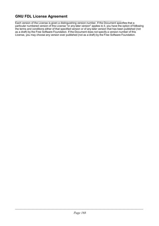 GNU FDL License Agreement
________________________________________________________________________
Each version of the License is given a distinguishing version number. If the Document specifies that a
particular numbered version of this License "or any later version" applies to it, you have the option of following
the terms and conditions either of that specified version or of any later version that has been published (not
as a draft) by the Free Software Foundation. If the Document does not specify a version number of this
License, you may choose any version ever published (not as a draft) by the Free Software Foundation.
____________________________________________________________________________________________________________
Page 168
 