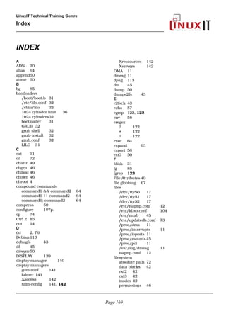 LinuxIT Technical Training Centre
Index
______________________________________________________
INDEX
A
ADSL 20
alias 64
append50
atime 50
B
bg 85
bootloaders
/boot/boot.b 31
/etc/lilo.conf 32
/sbin/lilo 32
1024 cylinder limit 36
1024 cylinders32
bootloader 31
GRUB 32
grub shell 32
grub­install 32
grub.conf 32
LILO 31
C
cat 91
cd 72
chattr 49
chgrp 46
chmod 46
chown 46
chroot 4
compound commands
command1 && command2  64
command1 || command2  64
command1; command2 64
compress 50
configure 107p.
cp 74
Ctrl Z 85
cut 94
D
dd 2, 76
Debian113
debugfs 43
df 45
dirsync50
DISPLAY 139
display manager 140
display managers
gdm.conf 141
kdmrc 141
Xaccess 142
xdm­config 141, 142
Xrescources 142
Xservers 142
DMA 11
dmesg 11
dpkg 113
du 45
dump 50
dumpe2fs 43
E
e2fsck 43
echo 57
egrep 122, 123
env 58
eregex
? 122
+ 122
| 122
exec 64
expand  93
export 58
ext3 50
F
fdisk 31
fg 85
fgrep 123
File Attributes 49
file globbing 67
files
/dev/ttyS0 17
/dev/ttyS1 17
/dev/ttyS2 17
/etc/isapnp.conf 12
/etc/ld.so.conf 104
/etc/mtab 45
/etc/updatedb.conf 73
/proc/dma 11
/proc/interrupts 11
/proc/ioports 11
/proc/mounts 45
/proc/pci 11
/var/log/dmesg 11
isapnp.conf 12
filesystem
absolute path 72
data blocks 42
ext2 42
ext3 42
inodes 42
permissions 46
______________________________________________________________________________________________
Page 169
 