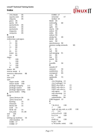 LinuxIT Technical Training Centre
Index
______________________________________________________
/etc/fstab 35
aquota.user 35
edquota 35
grace 35
quota 35
quotacheck 35
quotaon 35
quotastats 35
repquota 35
usrquota 35
R
rawrite 2
redirection and pipes
< 60
<< 64
> 60
>> 60
| 61
2> 61
2>&1 61
tee 62
regex
^ 122
. 122
*t 122
< 122
$ 122
renice 85
rescue mode 4
resource allocation 11
rm 74
root (/)5
rpm
major mode 109
minor mode 109
package integrity 111
package names 109
package signatures 110
query modes 109p.
S
SCSI
/proc/devices 28
/proc/scsi/scsi 15
booting  15
Channel 14
Device ID 14
LUN 14
SCSI  ID 14
scsi_info 15, 26
sed 124
set 58
setting up modems 16
/dev/modem 18
COM1 17
COM2 17
COM3 17
setserial 17
wvdial 18
SGID  49
sndconfig 22
sort 95
split 93
startx 140
stderr 59
stdin 59
stdout 59
sticky bit 49
SUID 48
sync 50
synchronous 50
system­config­network 20
T
tac 91
tail 92
tail­merging 51
tee 62
top 83
touch 76
tr 96
tune2fs 34
U
umask 47
umount 34
undeletion 51
unexpand 93
uniq  94
updatedb 73
USB
/etc/hotplug 13
/etc/usbmgr/ 14
EHCI ehci­hdc.o 13
OHCI usb­ohci.o 13
UHCI usb­uhci.o 13
usb.agent 14
usb.usermap 14
usbmgr 14
usbmodules 26
USB Support 13
V
vi
^,$,1G,G 130
:! 132
:quit,:q!,:wq,:exit,:x,:e,ZZ 132
/,? 131
a,A,i,o,O,s,S 130
b,e,),},w 129
c,r 130
d,dd,x,p 130
h,j,k,l 129
u,^R (undo, redo) 132
______________________________________________________________________________________________
Page 171
 