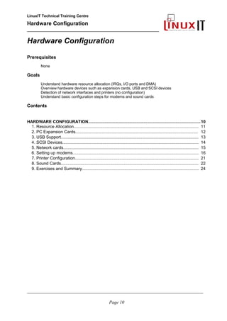 LinuxIT Technical Training Centre
Hardware Configuration
________________________________________________
Hardware Configuration
Prerequisites
None
Goals
Understand hardware resource allocation (IRQs, I/O ports and DMA)
Overview hardware devices such as expansion cards, USB and SCSI devices
Detection of network interfaces and printers (no configuration)
Understand basic configuration steps for modems and sound cards
Contents
HARDWARE CONFIGURATION...............................................................................................10
1. Resource Allocation............................................................................................................. 11
2. PC Expansion Cards........................................................................................................... 12
3. USB Support........................................................................................................................ 13
4. SCSI Devices....................................................................................................................... 14
5. Network cards...................................................................................................................... 15
6. Setting up modems.............................................................................................................. 16
7. Printer Configuration............................................................................................................ 21
8. Sound Cards........................................................................................................................ 22
9. Exercises and Summary...................................................................................................... 24
________________________________________________________________________________________________________
Page 10
 