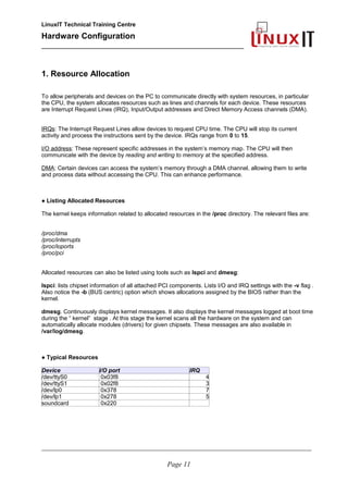 LinuxIT Technical Training Centre
Hardware Configuration
________________________________________________
1. Resource Allocation
To allow peripherals and devices on the PC to communicate directly with system resources, in particular
the CPU, the system allocates resources such as lines and channels for each device. These resources
are Interrupt Request Lines (IRQ), Input/Output addresses and Direct Memory Access channels (DMA).
IRQs: The Interrupt Request Lines allow devices to request CPU time. The CPU will stop its current
activity and process the instructions sent by the device. IRQs range from 0 to 15.
I/O address: These represent specific addresses in the system’s memory map. The CPU will then
communicate with the device by reading and writing to memory at the specified address.
DMA: Certain devices can access the system’s memory through a DMA channel, allowing them to write
and process data without accessing the CPU. This can enhance performance.
● Listing Allocated Resources
The kernel keeps information related to allocated resources in the /proc directory. The relevant files are:
/proc/dma
/proc/interrupts
/proc/ioports
/proc/pci
Allocated resources can also be listed using tools such as lspci and dmesg:
lspci: lists chipset information of all attached PCI components. Lists I/O and IRQ settings with the -v flag .
Also notice the -b (BUS centric) option which shows allocations assigned by the BIOS rather than the
kernel.
dmesg. Continuously displays kernel messages. It also displays the kernel messages logged at boot time
during the “ kernel” stage . At this stage the kernel scans all the hardware on the system and can
automatically allocate modules (drivers) for given chipsets. These messages are also available in
/var/log/dmesg.
● Typical Resources
Device I/O port IRQ
/dev/ttyS0 0x03f8 4
/dev/ttyS1 0x02f8 3
/dev/lp0 0x378 7
/dev/lp1 0x278 5
soundcard 0x220
________________________________________________________________________________________________________
Page 11
 