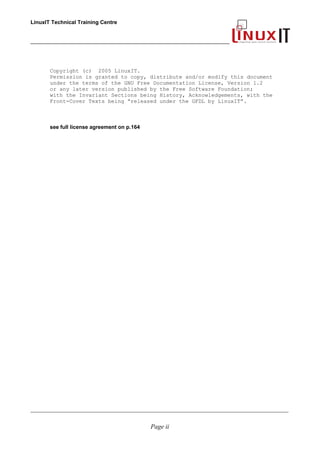LinuxIT Technical Training Centre
___________________________________________________________________
Copyright (c) 2005 LinuxIT.
Permission is granted to copy, distribute and/or modify this document
under the terms of the GNU Free Documentation License, Version 1.2
or any later version published by the Free Software Foundation;
with the Invariant Sections being History, Acknowledgements, with the
Front-Cover Texts being “released under the GFDL by LinuxIT”.
see full license agreement on p.164
____________________________________________________________________________________________________________
Page ii
 