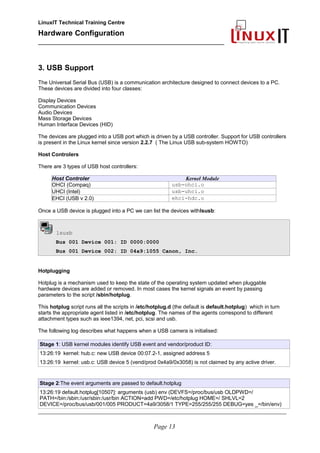 LinuxIT Technical Training Centre
Hardware Configuration
________________________________________________
3. USB Support
The Universal Serial Bus (USB) is a communication architecture designed to connect devices to a PC.
These devices are divided into four classes:
Display Devices
Communication Devices
Audio Devices
Mass Storage Devices
Human Interface Devices (HID)
The devices are plugged into a USB port which is driven by a USB controller. Support for USB controllers
is present in the Linux kernel since version 2.2.7 ( The Linux USB sub-system HOWTO)
Host Controlers
There are 3 types of USB host controllers:
Host Controler Kernel Module
OHCI (Compaq) usb-ohci.o
UHCI (Intel) usb-uhci.o
EHCI (USB v 2.0) ehci-hdc.o
Once a USB device is plugged into a PC we can list the devices withlsusb:
lsusb
Bus 001 Device 001: ID 0000:0000
Bus 001 Device 002: ID 04a9:1055 Canon, Inc.
Hotplugging
Hotplug is a mechanism used to keep the state of the operating system updated when pluggable
hardware devices are added or removed. In most cases the kernel signals an event by passing
parameters to the script /sbin/hotplug.
This hotplug script runs all the scripts in /etc/hotplug.d (the default is default.hotplug) which in turn
starts the appropriate agent listed in /etc/hotplug. The names of the agents correspond to different
attachment types such as ieee1394, net, pci, scsi and usb.
The following log describes what happens when a USB camera is initialised:
Stage 1: USB kernel modules identify USB event and vendor/product ID:
13:26:19 kernel: hub.c: new USB device 00:07.2-1, assigned address 5
13:26:19 kernel: usb.c: USB device 5 (vend/prod 0x4a9/0x3058) is not claimed by any active driver.
Stage 2:The event arguments are passed to default.hotplug
13:26:19 default.hotplug[10507]: arguments (usb) env (DEVFS=/proc/bus/usb OLDPWD=/
PATH=/bin:/sbin:/usr/sbin:/usr/bin ACTION=add PWD=/etc/hotplug HOME=/ SHLVL=2
DEVICE=/proc/bus/usb/001/005 PRODUCT=4a9/3058/1 TYPE=255/255/255 DEBUG=yes _=/bin/env)
________________________________________________________________________________________________________
Page 13
 