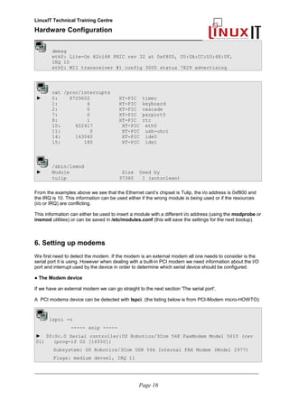 LinuxIT Technical Training Centre
Hardware Configuration
________________________________________________
dmesg
eth0: Lite-On 82cl68 PNIC rev 32 at 0xf800, 00:0A:CC:D3:6E:0F,
IRQ 10
eth0: MII transceiver #1 config 3000 status 7829 advertising
cat /proc/interrupts
► 0: 8729602 XT-PIC timer
1: 4 XT-PIC keyboard
2: 0 XT-PIC cascade
7: 0 XT-PIC parport0
8: 1 XT-PIC rtc
10: 622417 XT-PIC eth0
11: 0 XT-PIC usb-uhci
14: 143040 XT-PIC ide0
15: 180 XT-PIC ide1
/sbin/lsmod
► Module Size Used by
tulip 37360 1 (autoclean)
From the examples above we see that the Ethernet card’s chipset is Tulip, the i/o address is 0xf800 and
the IRQ is 10. This information can be used either if the wrong module is being used or if the resources
(i/o or IRQ) are conflicting.
This information can either be used to insert a module with a different i/o address (using the modprobe or
insmod utilities) or can be saved in /etc/modules.conf (this will save the settings for the next bootup).
6. Setting up modems
We first need to detect the modem. If the modem is an external modem all one needs to consider is the
serial port it is using. However when dealing with a built-in PCI modem we need information about the I/O
port and interrupt used by the device in order to determine which serial device should be configured.
● The Modem device
If we have an external modem we can go straight to the next section 'The serial port'.
A PCI modems device can be detected with lspci. (the listing below is from PCI-Modem micro-HOWTO):
lspci -v
----- snip -----
► 00:0c.0 Serial controller:US Robotics/3Com 56K FaxModem Model 5610 (rev
01) (prog-if 02 [16550])
Subsystem: US Robotics/3Com USR 56k Internal FAX Modem (Model 2977)
Flags: medium devsel, IRQ 11
________________________________________________________________________________________________________
Page 16
 