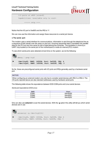 LinuxIT Technical Training Centre
Hardware Configuration
________________________________________________
I/O ports at e800 [size=8]
Capabilities: <available only to root>
------ snip ----
Notice that the I/O port is 0xe800 and the IRQ is 11
We can now use this information and assign these resources to a serial port device.
● The serial port
The modem uses a serial interface for communications. Information is sent through the telephone line as
a sequence of bits (serial) over two wires (in and out). Incoming sequential data is translated into parallel
data for the PC bus and vice versa for bits of data leaving the computer. The translation is done by a
UART chip located on the serial port of the motherboard or inside an internal (PCI) modem.
To see which serial ports were detected at boot time on the system, we do the following:
dmesg | grep ttyS
► /dev/ttyS0, UART: 16550A, Port: 0x03f8, IRQ: 4
/dev/ttyS1, UART: 16550A, Port: 0x02f8, IRQ: 3
So far, these are preconfigured serial ports with I/O ports and IRQs generally used by a hardware serial
port.
NOTICE
When configuring an external modem one only has to consider serial devices with IRQ 3 or IRQ 4. The
I/O ports reported above are also standard addresses used by hardware serial ports
The following table shows the equivalence between DOS COM ports and Linux serial devices.
Serial port equivalence DOS-Linux
DOS Linux
COM1 /dev/ttyS0
COM2 /dev/ttyS1
COM3 /dev/ttyS2
One can also use setserial to scan the serial devices. With the -g option this utility will tell you which serial
devices are in use:
setserial -g /dev/ttyS[01]
► /dev/ttyS0, UART: 16550A, Port: 0x03f8, IRQ: 4
/dev/ttyS1, UART: 16550A, Port: 0x02f8, IRQ: 3
________________________________________________________________________________________________________
Page 17
 