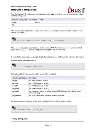 LinuxIT Technical Training Centre
Hardware Configuration
________________________________________________
Now if we have a PCI modem as the one detected using lspci on p.16 we need to remember the I/O port
and IRQ setting used:
Hardware setting for the PCI modem on p.16
I/Oport 0xe800
IRQ 11
This time we will use setserial to assign these values to a serial device (other than the hardware serial
devices) as follows:
setserial /dev/ttyS4 port 0xe800 irq 11 autoconfig
The autoconfig option automatically sets the correct UART. This command can be saved in a shell
script called serial.rc and will configure the serial port every time we boot.
A symbolic link called /dev/modem pointing to the used serial port is often used to reference the modem.
Manually linking the modem device
ln -s /dev/ttyS1 /dev/modem
The setserial tool is also used to set the speed of the serial port.
setserial speed option Description
spd_hi use 56kb instead of 38.4kb
spd_vhi use 115kb instead of 38.4kb
spd_shi use 230kb instead of 38.4kb
spd_warp use 460kb instead of 38.4kb
spd_cust use the custom divisor to set the speed at 38.4kb (baud rate = baud_base /
custom_divisor)
spd_normal use 38.4kb when a baud rate of 38.4kb is selected
For example setting the speed for the serial port /dev/ttyS4 to 115kb is done as follows:
setserial /dev/ttyS4 spd_vhi
● Dialup Configuration
________________________________________________________________________________________________________
Page 18
 