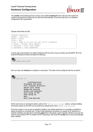 LinuxIT Technical Training Centre
Hardware Configuration
________________________________________________
The wvdial commandline tool has a setup script called wvdialconf which will scan the system for
modems (all serial and USB ports are scanned automatically). Once the script has run a skeleton
configuration file is generated:
Sample /etc/wvdial.conf file:
[Dialer Defaults]
Modem = /dev/ttyS1
Baud = 115200
Init1 = ATZ
Init2 = ATQ0 V1 E1 S0=0 &C1 &D2 S11=55 +FCLASS=0
; Phone = <Target Phone Number>
; Username = <Your Login Name>
; Password = <Your Password>
A quick way to get started is to replace Defaults with the name of your provider say WorldISP, fill in the
Usernam/Password entries and type the following:
wvdial WorldISP
One can also use minicom to configure a connection. This tools is first configured with the -s switch:
minicom -s
[configuration]
Filenames and paths
File transfer protocols
Serial port setup
Modem and dialing
Screen and keyboard
Save setup as dfl
Save setup as..
Exit
Exit from Minicom
All the work done on serial ports will be useful in the 'Serial port setup' section, whereas dialling
information (given by the ISP) can be entered by selecting the menu 'Modem and dialing'
Once the modem is set up and is capable of dialling the outside world then it is possible to establish a
serial connection to a remote host. To get a fully networked connection (i.e assign an IP address to a
network interface) we still need to start the pppd which will create a ppp0 network interface and uses the
point to point protocol PPP to enable TCP/IP networking. With tools like wvdial this is done automatically
when needed.
________________________________________________________________________________________________________
Page 19
 