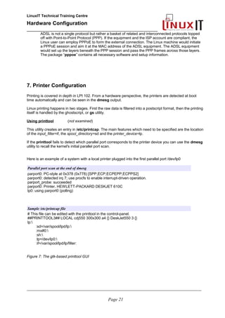 LinuxIT Technical Training Centre
Hardware Configuration
________________________________________________
ADSL is not a single protocol but rather a basket of related and interconnected protocols topped
off with Point-to-Point Protocol (PPP). If the equipment and the ISP account are compliant, the
Linux user can employ PPPoE to form the external connection. The Linux machine would initiate
a PPPoE session and aim it at the MAC address of the ADSL equipment. The ADSL equipment
would set up the layers beneath the PPP session and pass the PPP frames across those layers.
The package “pppoe” contains all necessary software and setup information.
7. Printer Configuration
Printing is covered in depth in LPI 102. From a hardware perspective, the printers are detected at boot
time automatically and can be seen in the dmesg output.
Linux printing happens in two stages. First the raw data is filtered into a postscript format, then the printing
itself is handled by the ghostscript, or gs utility.
Using printtool (not examined)
This utility creates an entry in /etc/printcap. The main features which need to be specified are the location
of the input_filter=if, the spool_directory=sd and the printer_device=lp.
If the printtool fails to detect which parallel port corresponds to the printer device you can use the dmesg
utility to recall the kernel's initial parallel port scan.
Here is an example of a system with a local printer plugged into the first parallel port /dev/lp0
Parallel port scan at the end of dmesg
parport0: PC-style at 0x378 (0x778) [SPP,ECP,ECPEPP,ECPPS2]
parport0: detected irq 7; use procfs to enable interrupt-driven operation.
parport_probe: succeeded
parport0: Printer, HEWLETT-PACKARD DESKJET 610C
lp0: using parport0 (polling)
Sample /etc/printcap file
# This file can be edited with the printtool in the control-panel.
##PRINTTOOL3## LOCAL cdj550 300x300 a4 {} DeskJet550 3 {}
lp:
:sd=/var/spool/lpd/lp:
:mx#0:
:sh:
:lp=/dev/lp0:
:if=/var/spool/lpd/lp/filter:
Figure 7: The gtk-based printtool GUI
________________________________________________________________________________________________________
Page 21
 
