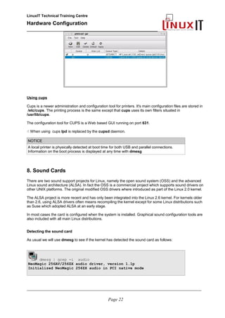 LinuxIT Technical Training Centre
Hardware Configuration
________________________________________________
Using cups
Cups is a newer administration and configuration tool for printers. It's main configuration files are stored in
/etc/cups. The printing process is the same except that cups uses its own filters situated in
/usr/lib/cups.
The configuration tool for CUPS is a Web based GUI running on port 631.
 When using cups lpd is replaced by the cupsd daemon.
NOTICE
A local printer is physically detected at boot time for both USB and parallel connections.
Information on the boot process is displayed at any time with dmesg
8. Sound Cards
There are two sound support projects for Linux, namely the open sound system (OSS) and the advanced
Linux sound architecture (ALSA). In fact the OSS is a commercial project which supports sound drivers on
other UNIX platforms. The original modified OSS drivers where introduced as part of the Linux 2.0 kernel.
The ALSA project is more recent and has only been integrated into the Linux 2.6 kernel. For kernels older
than 2.6, using ALSA drivers often means recompiling the kernel except for some Linux distributions such
as Suse which adopted ALSA at an early stage.
In most cases the card is configured when the system is installed. Graphical sound configuration tools are
also included with all main Linux distributions.
Detecting the sound card
As usual we will use dmesg to see if the kernel has detected the sound card as follows:
dmesg | grep -i audio
NeoMagic 256AV/256ZX audio driver, version 1.1p
Initialized NeoMagic 256ZX audio in PCI native mode
________________________________________________________________________________________________________
Page 22
 