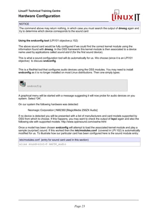 LinuxIT Technical Training Centre
Hardware Configuration
________________________________________________
NOTICE
The command above may return nothing, in which case you must search the output of dmesg again and
try to determine which device corresponds to the sound card
Using the sndconfig tool (LPI101 objective p.152)
The above sound card would be fully configured if we could find the correct kernel module using the
information found with dmesg. In the OSS framework this kernel module is then associated to a device
name used by applications called sound-slot-0 (for the first sound device).
This is what a sound configuration tool will do automatically for us. We choose (since it is an LPI101
objective) to discuss sndconfig.
This is a RedHat tool that configures audio devices using the OSS modules. You may need to install
sndconfig as it is no longer installed on most Linux distributions. Then one simply types:
sndconfig
A graphical menu will be started with a message suggesting it will now probe for audio devices on you
system. Select 'OK'.
On our system the following hardware was detected:
Neomagic Corporation | NM2360 [MagicMedia 256ZX Audio]
If no device is detected you will be presented with a list of manufacturers and card models supported by
OSS from which to choose. If this happens, you may want to check the output of lspci again and also the
following site with supported models: http://www.opensound.com/osshw.html
Once a model has been chosen sndconfig will attempt to load the associated kernel module and play a
sample (surprise!) sound. If this worked then the /etc/modules.conf (covered in LPI 102) is automatically
modified for us. To illustrate how our particular card has been configured here is the sound module entry:
/etc/modules.conf (entry for sound card used in this section)
alias sound-slot-0 nm256_audio
________________________________________________________________________________________________________
Page 23
 
