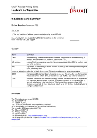 LinuxIT Technical Training Centre
Hardware Configuration
________________________________________________
9. Exercises and Summary
Review Questions (answers p.150)
Yes or No
1. The root partition of a Linux system must always be on an IDE disk __________
2. A Linux system can support any USB device as long as the kernel has
been compiled with USB support __________
Glossary
Term Definition
DMA Direct Memory Access allows certain hardware components to access memory to
perform read-writes without having to interrupt the CPU
I/O address a predefined memory range used by hardware devices and the CPU to perform read
and write operations
IRQ signal sent to the CPU by a device in order to interrupt the current process and get it
to do something else
resource allocation collection of DMA, i/o port and IRQ settings allocated to a hardware device
SCSI interface used to transfer data between a device and the computer bus. For example
the device can be a hard drive, a tape drive, a CD-ROM, a CD writer or a scanner
USB Universal Serial Bus is a standard allowing external hardware devices to be attached
to a computer without having to reboot. The design consists of a host controller to
which is attached an initial hub device. This hub can then accommodate USB
devices or more hub devices allowing to attach up to 127 devices (including hubs) to
a single host controller
Resources
The Winmodems-and-Linux HOWTO
The Serial HOWTO
The Modem HOWTO
The Linux USB sub-system (http://www.linux-usb.org/)
SCSI terminology (http://www.scsita.org/terms/scsiterms.html)
The Linux 2.4 SCSI subsystem HOWTO
The Ethernet HOWTO
The Printing HOWTO
The Sound HOWTO
The isdn4linux project (http://www.isdn4linux.de/)
The Roaring Penguin PPPoE project (http://www.roaringpenguin.com/penguin/open_source_rp-
pppoe.php)
________________________________________________________________________________________________________
Page 24
 