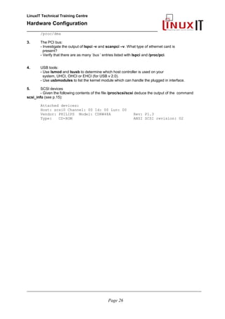 LinuxIT Technical Training Centre
Hardware Configuration
________________________________________________
/proc/dma
3. The PCI bus:
- Investigate the output of lspci -v and scanpci –v. What type of ethernet card is
present?
- Verify that there are as many ‘bus ’ entries listed with lspci and /proc/pci.
4. USB tools:
- Use lsmod and lsusb to determine which host controller is used on your
system, UHCI, OHCI or EHCI (for USB v 2.0).
- Use usbmodules to list the kernel module which can handle the plugged in interface.
5. SCSI devices
- Given the following contents of the file /proc/scsi/scsi deduce the output of the command
scsi_info (see p.15):
Attached devices:
Host: scsi0 Channel: 00 Id: 00 Lun: 00
Vendor: PHILIPS Model: CDRW48A Rev: P1.3
Type: CD-ROM ANSI SCSI revision: 02
________________________________________________________________________________________________________
Page 26
 