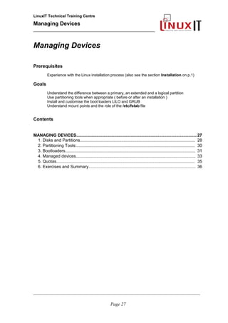 LinuxIT Technical Training Centre
Managing Devices
____________________________________________
Managing Devices
Prerequisites
Experience with the Linux installation process (also see the section Installation on p.1)
Goals
Understand the difference between a primary, an extended and a logical partition
Use partitioning tools when appropriate ( before or after an installation )
Install and customise the boot loaders LILO and GRUB
Understand mount points and the role of the /etc/fstab file
Contents
MANAGING DEVICES.....................................................................................................27
1. Disks and Partitions.................................................................................................... 28
2. Partitioning Tools:....................................................................................................... 30
3. Bootloaders................................................................................................................. 31
4. Managed devices........................................................................................................ 33
5. Quotas........................................................................................................................ 35
6. Exercises and Summary............................................................................................. 36
__________________________________________________________________________________________________
Page 27
 