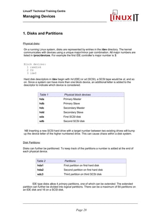 LinuxIT Technical Training Centre
Managing Devices
____________________________________________
1. Disks and Partitions
Physical disks:
On a running Linux system, disks are represented by entries in the /dev directory. The kernel
communicates with devices using a unique major/minor pair combination. All major numbers are
listed in /proc/devices. For example the first IDE controller‘s major number is 3:
Block devices:
1 ramdisk
2 fd
3 ide0
Hard disk descriptors in /dev begin with hd (IDE) or sd (SCSI), a SCSI tape would be st, and so
on. Since a system can have more than one block device, an additional letter is added to the
descriptor to indicate which device is considered.
Table 1 Physical block devices
hda Primary Master
hdb Primary Slave
hdc Secondary Master
hdd Secondary Slave
sda First SCSI disk
sdb Second SCSI disk
NB Inserting a new SCSI hard drive with a target number between two existing drives will bump
up the device letter of the higher numbered drive. This can cause chaos within a disk system.
Disk Partitions:
Disks can further be partitioned. To keep track of the partitions a number is added at the end of
each physical device.
Table 2 Partitions
hda1 First partition on first hard disk
hda2 Second partition on first hard disk
sdc3 Third partition on third SCSI disk
IDE type disks allow 4 primary partitions, one of which can be extended. The extended
partition can further be divided into logical partitions. There can be a maximum of 64 partitions on
an IDE disk and 16 on a SCSI disk.
__________________________________________________________________________________________________
Page 28
 