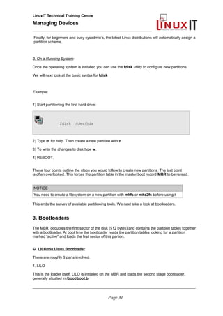 LinuxIT Technical Training Centre
Managing Devices
____________________________________________
Finally, for beginners and busy sysadmin’s, the latest Linux distributions will automatically assign a
partition scheme.
3. On a Running System:
Once the operating system is installed you can use the fdisk utility to configure new partitions.
We will next look at the basic syntax for fdisk
Example:
1) Start partitioning the first hard drive:
fdisk /dev/hda
2) Type m for help. Then create a new partition with n.
3) To write the changes to disk type w.
4) REBOOT.
These four points outline the steps you would follow to create new partitions. The last point
is often overlooked. This forces the partition table in the master boot record MBR to be reread.
NOTICE
You need to create a filesystem on a new partition with mkfs or mke2fs before using it
This ends the survey of available partitioning tools. We next take a look at bootloaders.
3. Bootloaders
The MBR occupies the first sector of the disk (512 bytes) and contains the partition tables together
with a bootloader. At boot time the bootloader reads the partition tables looking for a partition
marked “active” and loads the first sector of this partion.
LILO the Linux Bootloader
There are roughly 3 parts involved:
1. LILO
This is the loader itself. LILO is installed on the MBR and loads the second stage bootloader,
generally situated in /boot/boot.b.
__________________________________________________________________________________________________
Page 31
 