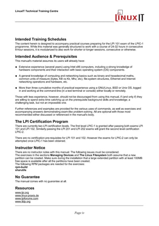 LinuxIT Technical Training Centre
___________________________________________________________________
Intended Training Schedules
The content herein is designed to accompany practical courses preparing for the LPI 101 exam of the LPIC-1
programme. While this material was generally structured to work with a course of 24-32 hours in consecutive
8-hour sessions, it is modularized to also work for shorter or longer sessions, consecutive or otherwise.
Intended Audience & Prerequisites
This manual's material assumes its users will already have:
● Extensive experience (several years) using Intel x86 computers, including a strong knowledge of
hardware components and their interaction with basic operating system (OS) components.
● A general knowledge of computing and networking basics such as binary and hexadecimal maths,
common units of measure (bytes, KB vs Kb, Mhz, etc), file-system structures, Ethernet and Internet
networking operations and hardware, etc.
● More than three cumulative months of practical experience using a GNU/Linux, BSD or Unix OS, logged
in and working at the command-line (in a text terminal or console) either locally or remotely.
Those with less experience, however, should not be discouraged from using this manual, if (and only if) they
are willing to spend extra time catching up on the prerequisite background skills and knowledge; a
challenging task, but not an impossible one.
Further references and examples are provided for the various uses of commands, as well as exercises and
accompanying answers demonstrating exam-like problem-solving. All are optional with those most
recommended either discussed or referenced in the manual's body.
The LPI Certification Program
There are currently two LPI certification levels. The first level LPIC-1 is granted after passing both exams LPI
101 and LPI 102. Similarly passing the LPI 201 and LPI 202 exams will grant the second level certification
LPIC-2.
There are no certification pre-requisites for LPI 101 and 102. However the exams for LPIC-2 can only be
attempted once LPIC-1 has been obtained.
Instructor Notice
There are no instructor notes with this manual. The following issues must be considered.
The exercises in the sections Managing Devices and The Linux Filesystem both assume that a new
partition can be created. Make sure during the installation that a large extended partition with at least 100MB
free space is available after all the partitions have been created.
The following RPM packages are needed for the exercises:
rpm-build
sharutils
No Guarantee
The manual comes with no guarantee at all.
Resources
www.lpi.org
www.linux-praxis.de
www.lpiforums.com
www.tldp.org
____________________________________________________________________________________________________________
Page iv
 