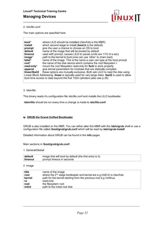 LinuxIT Technical Training Centre
Managing Devices
____________________________________________
2. /etc/lilo.conf
The main options are specified here
boot* where LILO should be installed (/dev/hda is the MBR)
install which second stage to install (boot.b is the default)
prompt give the user a chance to choose an OS to boot
default name of the image that will be booted by default
timeout used with prompt, causes LILO to pause (units are 1/10 of a sec)
image* path to the kernel to boot (one can use ‘other’ to chain load)
label* name of the image. This is the name a user can type at the boot prompt
root* the name of the disk device which contains the root filesystem /
read-only* mount the root filesystem read-only for fsck to work properly
append give kernel parameters for modules that are statically compiled.
linear/lba32 these options are mutually exclusive. Both ask LILO to read the disk using
Linear Block Addressing. linear is typically used for very large disks. lba32 is used to allow
boot time access to data beyond the first 1024 cylinders (also see p.36)
3. /sbin/lilo
This binary reads it’s configuration file /etc/lilo.conf and installs the LILO bootloader.
/sbin/lilo should be run every time a change is made to /etc/lilo.conf
GRUB the Grand Unified Bootloader
GRUB is also installed on the MBR. You can either alter this MBR with the /sbin/grub shell or use a
configuration file called /boot/grub/grub.conf which will be read by /sbin/grub-install
Detailed information about GRUB can be found in the info pages
Main sections in /boot/grub/grub.conf:
1. General/Global
default image that will boot by default (the first entry is 0)
timeout prompt timeout in seconds
2. Image
title name of the image
root where the 2nd
stage bootloader and kernel are e.g (hd0,0) is /dev/hda
kernel path for the kernel starting from the previous root e.g /vmlinuz
ro read-only
root the filesystem root
initrd path to the initial root disk
__________________________________________________________________________________________________
Page 32
 