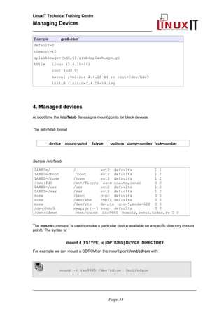 LinuxIT Technical Training Centre
Managing Devices
____________________________________________
Example grub.conf
default=0
timeout=10
splashimage=(hd0,0)/grub/splash.xpm.gz
title Linux (2.4.18-14)
root (hd0,0)
kernel /vmlinuz-2.4.18-14 ro root=/dev/hda5
initrd /initrd-2.4.18-14.img
4. Managed devices
At boot time the /etc/fstab file assigns mount points for block devices.
The /etc/fstab format
device mount-point fstype options dump-number fsck-number
Sample /etc/fstab
LABEL=/ / ext2 defaults 1 1
LABEL=/boot /boot ext2 defaults 1 2
LABEL=/home /home ext3 defaults 1 2
/dev/fd0 /mnt/floppy auto noauto,owner 0 0
LABEL=/usr /usr ext2 defaults 1 2
LABEL=/var /var ext3 defaults 1 2
none /proc proc defaults 0 0
none /dev/shm tmpfs defaults 0 0
none /dev/pts devpts gid=5,mode=620 0 0
/dev/hdc9 swap,pri=-1 swap defaults 0 0
/dev/cdrom /mnt/cdrom iso9660 noauto,owner,kudzu,ro 0 0
The mount command is used to make a particular device available on a specific directory (mount
point). The syntax is:
mount -t [FSTYPE] -o [OPTIONS] DEVICE DIRECTORY
For example we can mount a CDROM on the mount point /mnt/cdrom with:
mount -t iso9660 /dev/cdrom /mnt/cdrom
__________________________________________________________________________________________________
Page 33
 