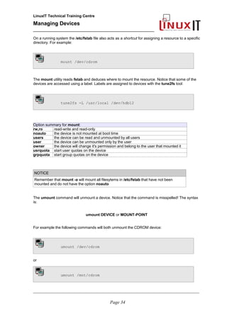 LinuxIT Technical Training Centre
Managing Devices
____________________________________________
On a running system the /etc/fstab file also acts as a shortcut for assigning a resource to a specific
directory. For example:
mount /dev/cdrom
The mount utility reads fstab and deduces where to mount the resource. Notice that some of the
devices are accessed using a label. Labels are assigned to devices with the tune2fs tool:
tune2fs -L /usr/local /dev/hdb12
Option summary for mount:
rw,ro read-write and read-only
noauto the device is not mounted at boot time
users the device can be read and unmounted by all users
user the device can be unmounted only by the user
owner the device will change it's permission and belong to the user that mounted it
usrquota start user quotas on the device
grpquota start group quotas on the device
NOTICE
Remember that mount -a will mount all filesytems in /etc/fstab that have not been
mounted and do not have the option noauto
The umount command will unmount a device. Notice that the command is misspelled! The syntax
is:
umount DEVICE or MOUNT-POINT
For example the following commands will both unmount the CDROM device:
umount /dev/cdrom
or
umount /mnt/cdrom
__________________________________________________________________________________________________
Page 34
 