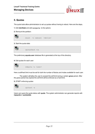 LinuxIT Technical Training Centre
Managing Devices
____________________________________________
5. Quotas
The quota tools allow administrators to set up quotas without having to reboot. Here are the steps.
1. Edit /etc/fstab and add usrquota to the options
2. Remount the partition:
mount -o remount <device>
3. Start the quota stats:
quotacheck -ca
The preliminary aquota.user database file is generated at the top of the directory.
4. Edit quotas for each user:
edquota -u <user>
Here a soft/hard limit must be set for both the number of blocks and inodes available for each user.
The system will allow the user to exceed the soft limit during a certain grace period. After
the grace period has expired the soft limit will be enforced as a hard limit.
5. START enforcing quotas:
quotaon –a
Users can query the quota status with quota. The system administrator can generate reports with
repquota or quotastats.
__________________________________________________________________________________________________
Page 35
 