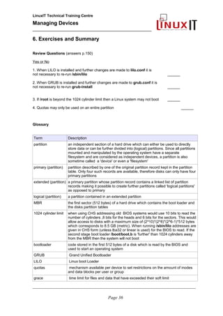 LinuxIT Technical Training Centre
Managing Devices
____________________________________________
6. Exercises and Summary
Review Questions (answers p.150)
Yes or No
1. When LILO is installed and further changes are made to lilo.conf it is
not necessary to re-run /sbin/lilo ______
2. When GRUB is installed and further changes are made to grub.conf it is
not necessary to re-run grub-install ______
3. If /root is beyond the 1024 cylinder limit then a Linux system may not boot ______
4. Quotas may only be used on an entire partition ______
Glossary
Term Description
partition an independent section of a hard drive which can either be used to directly
store data or can be further divided into (logical) partitions. Since all partitions
mounted and manipulated by the operating system have a separate
filesystem and are considered as independent devices, a partition is also
sometime called a 'device' or even a 'filesystem'
primary (partition) partition described by one of the original partition record kept in the partition
table. Only four such records are available, therefore disks can only have four
primary partitions
extended (partition) a primary partition whose partition record contains a linked list of partition
records making it possible to create further partitions called 'logical partitions'
as opposed to primary
logical (partition) a partition contained in an extended partition
MBR the first sector (512 bytes) of a hard drive which contains the boot loader and
the disks partition tables
1024 cylinder limit when using CHS addressing old BIOS systems would use 10 bits to read the
number of cylinders ,8 bits for the heads and 6 bits for the sectors. This would
allow access to disks with a maximum size of (2^10)*(2^8)*(2^6-1)*512 bytes
which corresponds to 8.5 GB (metric). When running /sbin/lilo addresses are
given in CHS form (unless lba32 or linear is used) for the BIOS to read. If the
second stage boot loader /boot/boot.b is 'further' than 1024 cylinders away
from the MBR then the system will not boot
bootloader code stored in the first 512 bytes of a disk which is read by the BIOS and
used to start an operating system
GRUB Grand Unified Bootloader
LILO Linux boot Loader
quotas mechanism available per device to set restrictions on the amount of inodes
and data blocks per user or group
grace time limit for files and data that have exceeded their soft limit
__________________________________________________________________________________________________
Page 36
 