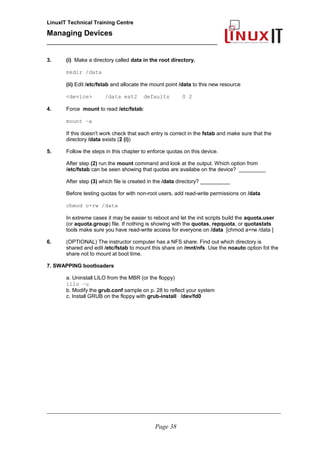 LinuxIT Technical Training Centre
Managing Devices
____________________________________________
3. (i) Make a directory called data in the root directory.
mkdir /data
(ii) Edit /etc/fstab and allocate the mount point /data to this new resource
<device> /data ext2 defaults 0 2
4. Force mount to read /etc/fstab:
mount –a
If this doesn't work check that each entry is correct in the fstab and make sure that the
directory /data exists (2 (i))
5. Follow the steps in this chapter to enforce quotas on this device.
After step (2) run the mount command and look at the output. Which option from
/etc/fstab can be seen showing that quotas are availabe on the device? _________
After step (3) which file is created in the /data directory? __________
Before testing quotas for with non-root users, add read-write permissions on /data
chmod o+rw /data
In extreme cases it may be easier to reboot and let the init scripts build the aquota.user
(or aquota.group) file. If nothing is showing with the quotas, repquota, or quotastats
tools make sure you have read-write access for everyone on /data [chmod a+rw /data ]
6. (OPTIONAL) The instructor computer has a NFS share. Find out which directory is
shared and edit /etc/fstab to mount this share on /mnt/nfs. Use the noauto option fot the
share not to mount at boot time.
7. SWAPPING bootloaders
a. Uninstall LILO from the MBR (or the floppy)
lilo –u
b. Modify the grub.conf sample on p. 28 to reflect your system
c. Install GRUB on the floppy with grub-install /dev/fd0
__________________________________________________________________________________________________
Page 38
 