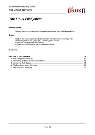 LinuxIT Technical Training Centre
The Linux Filesystem
_________________________________________________
The Linux Filesystem
Prerequisites
Experience with the Linux installation process (also see the section Installation on p.1)
Goals
Introduce the base directories and concepts from the File System Hierarchy (FHS)
Make a filesystem of any type (e.g EXT2or EXT3) on a partition
Monitor free space per device or directory
Understand the UNIX-like file and directory permissions
Contents
THE LINUX FILESYSTEM.............................................................................................................39
1. The Filesystem Structure......................................................................................................... 40
2. Formatting and File System Consistency................................................................................. 42
3. Monitoring Disk Usage............................................................................................................. 45
4. File Permissions and Attributes................................................................................................ 46
5. Exercises and Summary.......................................................................................................... 52
____________________________________________________________________________________________________________
Page 39
 