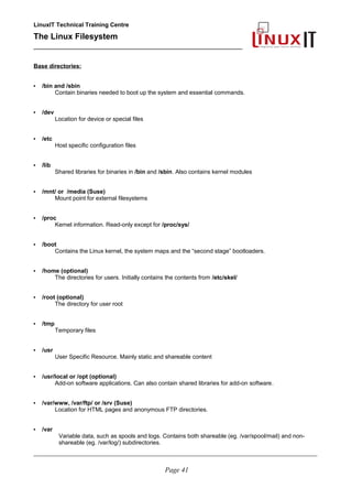 LinuxIT Technical Training Centre
The Linux Filesystem
_________________________________________________
Base directories:
• /bin and /sbin
Contain binaries needed to boot up the system and essential commands.
• /dev
Location for device or special files
• /etc
Host specific configuration files
• /lib
Shared libraries for binaries in /bin and /sbin. Also contains kernel modules
• /mnt/ or /media (Suse)
Mount point for external filesystems
• /proc
Kernel information. Read-only except for /proc/sys/
• /boot
Contains the Linux kernel, the system maps and the “second stage” bootloaders.
• /home (optional)
The directories for users. Initially contains the contents from /etc/skel/
• /root (optional)
The directory for user root
• /tmp
Temporary files
• /usr
User Specific Resource. Mainly static and shareable content
• /usr/local or /opt (optional)
Add-on software applications. Can also contain shared libraries for add-on software.
• /var/www, /var/ftp/ or /srv (Suse)
Location for HTML pages and anonymous FTP directories.
• /var
Variable data, such as spools and logs. Contains both shareable (eg. /var/spool/mail) and non-
shareable (eg. /var/log/) subdirectories.
____________________________________________________________________________________________________________
Page 41
 