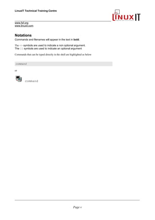 LinuxIT Technical Training Centre
___________________________________________________________________
www.fsf.org
www.linuxit.com
Notations
Commands and filenames will appear in the text in bold.
The <> symbols are used to indicate a non optional argument.
The [] symbols are used to indicate an optional argument
Commands that can be typed directly in the shell are highlighted as below
command
or
command
____________________________________________________________________________________________________________
Page v
 