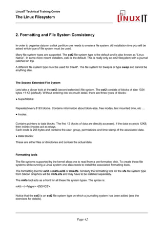LinuxIT Technical Training Centre
The Linux Filesystem
_________________________________________________
2. Formatting and File System Consistency
In order to organise data on a disk partition one needs to create a file system. At installation time you will be
asked which type of file system must be used.
Many file system types are supported. The ext2 file system type is the default and is also known as “Linux
Native”. In some more recent installers, ext3 is the default. This is really only an ext2 filesystem with a journal
patched on top.
A different file system type must be used for SWAP. The file system for Swap is of type swap and cannot be
anything else.
The Second Extended File System
Lets take a closer look at the ext2 (second extended) file system. The ext2 consists of blocks of size 1024
bytes =1 KB (default). Without entering into too much detail, there are three types of blocks:
● Superblocks:
Repeated every 8193 blocks. Contains information about block-size, free inodes, last mounted time, etc …
● Inodes:
Contains pointers to data blocks. The first 12 blocks of data are directly accessed. If the data exceeds 12KB,
then indirect inodes act as relays.
Each inode is 256 bytes and contains the user, group, permissions and time stamp of the associated data.
● Data Blocks:
These are either files or directories and contain the actual data.
Formatting tools
The file systems supported by the kernel allow one to read from a pre-formatted disk. To create these file
systems while running a Linux system one also needs to install the associated formatting tools.
The formatting tool for ext2 is mkfs.ext2 or mke2fs. Similarly the formatting tool for the xfs file system type
from Silicon Graphics will be mkfs.xfs and may have to be installed separately.
The mkfs tool acts as a front for all these file system types. The syntax is:
mkfs –t <fstype> <DEVICE>
Notice that the ext3 is an ext2 file system type on which a journaling system has been added (see the
exercises for details).
____________________________________________________________________________________________________________
Page 42
 