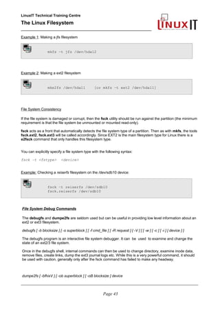 LinuxIT Technical Training Centre
The Linux Filesystem
_________________________________________________
Example 1: Making a jfs filesystem
mkfs –t jfs /dev/hda12
Example 2: Making a ext2 filesystem
mke2fs /dev/hda11 [or mkfs –t ext2 /dev/hda11]
File System Consistency
If the file system is damaged or corrupt, then the fsck utility should be run against the partition (the minimum
requirement is that the file system be unmounted or mounted read-only).
fsck acts as a front that automatically detects the file system type of a partition. Then as with mkfs, the tools
fsck.ext2, fsck.ext3 will be called accordingly. Since EXT2 is the main filesystem type for Linux there is a
e2fsck command that only handles this filesystem type.
You can explicitly specify a file system type with the following syntax:
fsck –t <fstype> <device>
Example: Checking a reiserfs filesystem on the /dev/sdb10 device:
fsck –t reiserfs /dev/sdb10
fsck.reiserfs /dev/sdb10
File System Debug Commands
The debugfs and dumpe2fs are seldom used but can be useful in providing low level information about an
ext2 or ext3 filesystem.
debugfs [ -b blocksize ] [ -s superblock ] [ -f cmd_file ] [ -R request ] [ -V ] [ [ -w ] [ -c ] [ -i ] [ device ] ]
The debugfs program is an interactive file system debugger. It can be used to examine and change the
state of an ext2/3 file system.
Once in the debugfs shell, internal commands can then be used to change directory, examine inode data,
remove files, create links, dump the ext3 journal logs etc. While this is a very powerful command, it should
be used with caution, generally only after the fsck command has failed to make any headway.
dumpe2fs [ -bfhixV ] [ -ob superblock ] [ -oB blocksize ] device
____________________________________________________________________________________________________________
Page 43
 