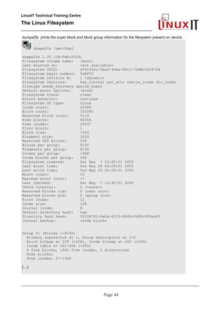LinuxIT Technical Training Centre
The Linux Filesystem
_________________________________________________
dumpe2fs prints the super block and block group information for the filesystem present on device.
dumpe2fs /dev/hda1
dumpe2fs 1.35 (28-Feb-2004)
Filesystem volume name: /boot1
Last mounted on: <not available>
Filesystem UUID: d741042c-3eaf-49ee-94c1-7dd8c5459764
Filesystem magic number: 0xEF53
Filesystem revision #: 1 (dynamic)
Filesystem features: has_journal ext_attr resize_inode dir_index
filetype needs_recovery sparse_super
Default mount options: (none)
Filesystem state: clean
Errors behavior: Continue
Filesystem OS type: Linux
Inode count: 25584
Block count: 102280
Reserved block count: 5114
Free blocks: 80564
Free inodes: 25537
First block: 1
Block size: 1024
Fragment size: 1024
Reserved GDT blocks: 256
Blocks per group: 8192
Fragments per group: 8192
Inodes per group: 1968
Inode blocks per group: 246
Filesystem created: Sat May 7 10:40:51 2005
Last mount time: Sun May 29 04:08:01 2005
Last write time: Sun May 29 04:08:01 2005
Mount count: 10
Maximum mount count: -1
Last checked: Sat May 7 10:40:51 2005
Check interval: 0 (<none>)
Reserved blocks uid: 0 (user root)
Reserved blocks gid: 0 (group root)
First inode: 11
Inode size: 128
Journal inode: 8
Default directory hash: tea
Directory Hash Seed: 50108791-6a0a-41ff-9608-0485c993eaf9
Journal backup: inode blocks
Group 0: (Blocks 1-8192)
Primary superblock at 1, Group descriptors at 2-2
Block bitmap at 259 (+258), Inode bitmap at 260 (+259)
Inode table at 261-506 (+260)
0 free blocks, 1942 free inodes, 2 directories
Free blocks:
Free inodes: 27-1968
[....]
____________________________________________________________________________________________________________
Page 44
 