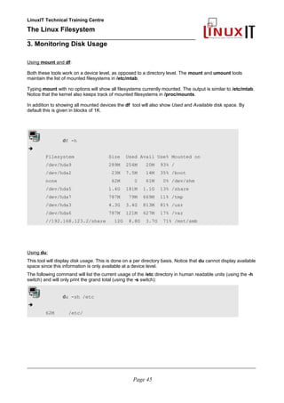 LinuxIT Technical Training Centre
The Linux Filesystem
_________________________________________________
3. Monitoring Disk Usage
Using mount and df:
Both these tools work on a device level, as opposed to a directory level. The mount and umount tools
maintain the list of mounted filesystems in /etc/mtab.
Typing mount with no options will show all filesystems currently mounted. The output is similar to /etc/mtab.
Notice that the kernel also keeps track of mounted filesystems in /proc/mounts.
In addition to showing all mounted devices the df tool will also show Used and Available disk space. By
default this is given in blocks of 1K.
df -h
➔
Filesystem Size Used Avail Use% Mounted on
/dev/hda9 289M 254M 20M 93% /
/dev/hda2 23M 7.5M 14M 35% /boot
none 62M 0 61M 0% /dev/shm
/dev/hda5 1.4G 181M 1.1G 13% /share
/dev/hda7 787M 79M 669M 11% /tmp
/dev/hda3 4.3G 3.4G 813M 81% /usr
/dev/hda6 787M 121M 627M 17% /var
//192.168.123.2/share 12G 8.8G 3.7G 71% /mnt/smb
Using du:
This tool will display disk usage. This is done on a per directory basis. Notice that du cannot display available
space since this information is only available at a device level.
The following command will list the current usage of the /etc directory in human readable units (using the -h
switch) and will only print the grand total (using the -s switch):
du -sh /etc
➔
62M /etc/
____________________________________________________________________________________________________________
Page 45
 