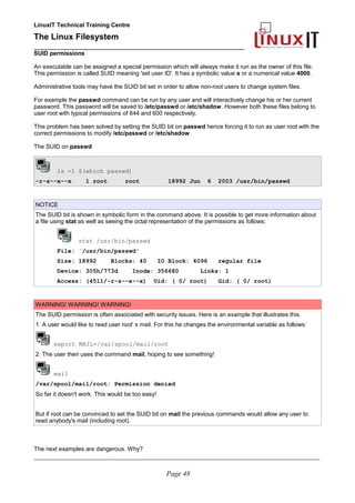 LinuxIT Technical Training Centre
The Linux Filesystem
_________________________________________________
SUID permissions
An executable can be assigned a special permission which will always make it run as the owner of this file.
This permission is called SUID meaning 'set user ID'. It has a symbolic value s or a numerical value 4000.
Administrative tools may have the SUID bit set in order to allow non-root users to change system files.
For example the passwd command can be run by any user and will interactively change his or her current
password. This password will be saved to /etc/passwd or /etc/shadow. However both these files belong to
user root with typical permissions of 644 and 600 respectively.
This problem has been solved by setting the SUID bit on passwd hence forcing it to run as user root with the
correct permissions to modify /etc/passwd or /etc/shadow.
The SUID on passwd
ls -l $(which passwd)
-r-s--x--x 1 root root 18992 Jun 6 2003 /usr/bin/passwd
NOTICE
The SUID bit is shown in symbolic form in the command above. It is possible to get more information about
a file using stat as well as seeing the octal representation of the permissions as follows:
stat /usr/bin/passwd
File: `/usr/bin/passwd'
Size: 18992 Blocks: 40 IO Block: 4096 regular file
Device: 305h/773d Inode: 356680 Links: 1
Access: (4511/-r-s--x--x) Uid: ( 0/ root) Gid: ( 0/ root)
WARNING! WARNING! WARNING!
The SUID permission is often associated with security issues. Here is an example that illustrates this.
1. A user would like to read user root' s mail. For this he changes the environmental variable as follows:
export MAIL=/var/spool/mail/root
2. The user then uses the command mail, hoping to see something!
mail
/var/spool/mail/root: Permission denied
So far it doesn't work. This would be too easy!
But if root can be convinced to set the SUID bit on mail the previous commands would allow any user to
read anybody's mail (including root).
The next examples are dangerous. Why?
____________________________________________________________________________________________________________
Page 48
 