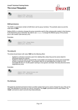 LinuxIT Technical Training Centre
The Linux Filesystem
_________________________________________________
chmod 4755 /bin/cat
chmod u+s /bin/grep
SGID permissions
The SGID is a permission similar to SUID that is set for group members. The symbolic value is s and the
octal value of 2000.
Setting SGID on a directory changes the group ownership used for files subsequently created in that directory
to the directories group ownership. No need to use newgrp to change the effective group of the process
prior to file creation (see exercise p.55) .
Examples:
chmod 2755 /home/data
chmod g+s /bin/wc
The sticky bit
The sticky bit permission with value 1000 has the following effect:
- Applied to a directory it prevents users from deleting files unless they are the owner (ideal for
directories shared by a group)
- Applied to a file this used to cause the file or executable to be loaded into memory and caused later
access or execution to be faster. The symbolic value for an executable file is t while for a non
executable file this is T. As file system caching is more generic and faster, file sticky bits tend not be
supported any more.
Examples:
chmod 1666 /data/store.txt
chmod o+t /bin/bash
File Attributes
Alongside the standard permissions there is another system that can be used to change the way a file can be
used. File Attributes do not show up in the 'ls' command. The 'lsattr' command must be used instead. The
'chattr' command is used to set and drop these attributes.
____________________________________________________________________________________________________________
Page 49
 