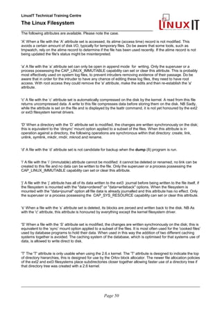 LinuxIT Technical Training Centre
The Linux Filesystem
_________________________________________________
The following attributes are available. Please note the case.
'A' When a file with the ’A’ attribute set is accessed, its atime (access time) record is not modified. This
avoids a certain amount of disk I/O, typically for temporary files. Do be aware that some tools, such as
tmpwatch, rely on the atime record to determine if the file has been used recently. If the atime record is not
being updated the file's status might be misinterpreted.
'a' A file with the ‘a’ attribute set can only be open in append mode for writing. Only the superuser or a
process possessing the CAP_LINUX_IMMUTABLE capability can set or clear this attribute. This is probably
most effectively used on system log files, to prevent intruders removing evidence of their passage. Do be
aware that in order for the intruder to have any chance of editing these log files, they need to have root
access. With root access they could remove the 'a' attribute, make the edits and then re-establish the 'a'
attribute.
'c' A file with the ‘c’ attribute set is automatically compressed on the disk by the kernel. A read from this file
returns uncompressed data. A write to this file compresses data before storing them on the disk. NB Sadly,
while the attribute is set on the file and is displayed by the lsattr command, it is not yet honoured by the ext2
or ext3 filesystem kernel drivers.
'D' When a directory with the ‘D’ attribute set is modified, the changes are written synchronously on the disk;
this is equivalent to the ‘dirsync’ mount option applied to a subset of the files. When this attribute is in
operation against a directory, the following operations are synchronous within that directory: create, link,
unlink, symlink, mkdir, rmdir, mknod and rename.
'd' A file with the ‘d’ attribute set is not candidate for backup when the dump (8) program is run.
'i' A file with the ‘i’ (immutable) attribute cannot be modified: it cannot be deleted or renamed, no link can be
created to this file and no data can be written to the file. Only the superuser or a process possessing the
CAP_LINUX_IMMUTABLE capability can set or clear this attribute.
'j' A file with the ‘j’ attribute has all of its data written to the ext3 journal before being written to the file itself, if
the filesystem is mounted with the "data=ordered" or "data=writeback" options. When the filesystem is
mounted with the "data=journal" option all file data is already journalled and this attribute has no effect. Only
the superuser or a process possessing the CAP_SYS_RESOURCE capability can set or clear this attribute.
's' When a file with the ‘s’ attribute set is deleted, its blocks are zeroed and written back to the disk. NB As
with the 'c' attribute, this attribute is honoured by everything except the kernel filesystem driver.
'S' When a file with the ‘S’ attribute set is modified, the changes are written synchronously on the disk; this is
equivalent to the ‘sync’ mount option applied to a subset of the files. It is most often used for the 'cooked files'
used by database programs to hold their data. When used in this way the addition of two different caching
systems together is avoided. The caching system of the database, which is optimised for that systems use of
data, is allowed to write direct to disk.
'T' The 'T' attribute is only usable when using the 2.6.x kernel. The 'T' attribute is designed to indicate the top
of directory hierarchies, this is designed for use by the Orlov block allocator. The newer file allocation policies
of the ext2 and ext3 filesystems place subdirectories closer together allowing faster use of a directory tree if
that directory tree was created with a 2.6 kernel.
____________________________________________________________________________________________________________
Page 50
 