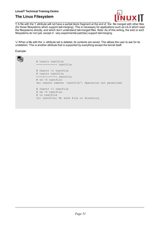LinuxIT Technical Training Centre
The Linux Filesystem
_________________________________________________
't' A file with the ’t’ attribute will not have a partial block fragment at the end of the file merged with other files
(for those filesystems which support tail-merging). This is necessary for applications such as LILO which read
the filesystems directly, and which don’t understand tail-merged files. Note: As of this writing, the ext2 or ext3
filesystems do not (yet, except in very experimental patches) support tail-merging.
'u' When a file with the ‘u’ attribute set is deleted, its contents are saved. This allows the user to ask for its
undeletion. This is another attribute that is supported by everything except the kernel itself.
Example:
# lsattr testfile
------------- testfile
# chattr +i testfile
# lsattr testfile
----i-------- testfile
# rm -f testfile
rm: cannot remove `testfile': Operation not permitted
# chattr -i testfile
# rm -f testfile
# ls testfile
ls: testfile: No such file or directory
____________________________________________________________________________________________________________
Page 51
 