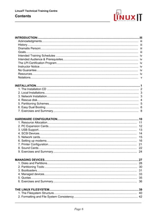 LinuxIT Technical Training Centre
Contents
__________________________________________________
INTRODUCTION:............................................................................................................................III
Acknowledgments.......................................................................................................................... iii
History............................................................................................................................................ iii
Dramatis Personi........................................................................................................................... iii
Goals.............................................................................................................................................. iii
Intended Training Schedules ........................................................................................................ iv
Intended Audience & Prerequisites............................................................................................... iv
The LPI Certification Program....................................................................................................... iv
Instructor Notice............................................................................................................................. iv
No Guarantee................................................................................................................................ iv
Resources...................................................................................................................................... iv
Notations........................................................................................................................................ v
INSTALLATION...............................................................................................................................1
1. The Installation CD .................................................................................................................... 2
2. Local Installations....................................................................................................................... 3
3. Network Installation.................................................................................................................... 3
4. Rescue disk................................................................................................................................ 4
5. Partitioning Schemes................................................................................................................. 5
6. Easy Dual Booting ..................................................................................................................... 6
7. Exercises and Summary............................................................................................................ 8
HARDWARE CONFIGURATION...................................................................................................10
1. Resource Allocation................................................................................................................. 11
2. PC Expansion Cards................................................................................................................ 12
3. USB Support............................................................................................................................ 13
4. SCSI Devices........................................................................................................................... 14
5. Network cards.......................................................................................................................... 15
6. Setting up modems.................................................................................................................. 16
7. Printer Configuration................................................................................................................ 21
8. Sound Cards............................................................................................................................ 22
9. Exercises and Summary.......................................................................................................... 24
MANAGING DEVICES...................................................................................................................27
1. Disks and Partitions.................................................................................................................. 28
2. Partitioning Tools:..................................................................................................................... 30
3. Bootloaders.............................................................................................................................. 31
4. Managed devices..................................................................................................................... 33
5. Quotas...................................................................................................................................... 35
6. Exercises and Summary.......................................................................................................... 36
THE LINUX FILESYSTEM.............................................................................................................39
1. The Filesystem Structure......................................................................................................... 40
2. Formatting and File System Consistency................................................................................. 42
____________________________________________________________________________________________________________
Page 6
 