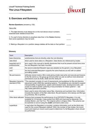 LinuxIT Technical Training Centre
The Linux Filesystem
_________________________________________________
5. Exercises and Summary
Review Questions (answers p.150)
Yes or No
1. The /usr directory must always be on the root device since it contains
essential tools needed at boot time _____
2. If a user's home directory is anywhere else than in the /home directory
then some operations may not work _____
3. Making a filesystem on a partition always deletes all the data on that partition _____
Glossary
Term Description
base directories subdirectories that are directly under the root directory
data block block used to store data on a filesystem. Data blocks are referenced by inodes
essential root (/)
subdirectories
term used in this manual to identify directories that must be present at boot time once
the root filesystem has been mounted
ext2 the second extended filesytem type was adopted as the generic Linux filesystem
ext3 the third extended filesystem supports the same features as ext2 with an added
journalling system
file permissions attributes stored inside a file's inode giving simple read,write and execute permissions
to the file owner (u), the group (g) and any other (o) user as well as more advanced
permissions such as SUID, SGID and the 'sticky bit'
filesystem hierarchy
standard (FHS)
"This standard consists of a set of requirements and guidelines for file and directory
placement under UNIX-like operating systems. The guidelines are intended to support
interoperability of applications, system administration tools, development tools, and
scripts as well as greater uniformity of documentation for these systems" – see
http://www.pathname.com/fhs/
inode block used to store information about files, directories and symbolic links. Information
includes the location of the file's data block, file permissions, time stamps and file type
(e.g directory, file or symlink)
Orlov block allocator Scheme that increases the performance of an EXT2/EXT3 filesystem. It is only
available for 2.6 kernels. It was ported from BSD and improved by Alexander Viro,
Andrew Morton, and Ted Ts'o. The original author is Grigory Orlov. This scheme can
be switched on and of using the chattr command under Linux
superblock is read when the filesystem is mounted, contains information such as the block-size
used for the current filesystem (default 1024), the number of free inodes, the mount
count and maximum mount count (used to determine if a full filesystem check should
be performed)
____________________________________________________________________________________________________________
Page 52
 
