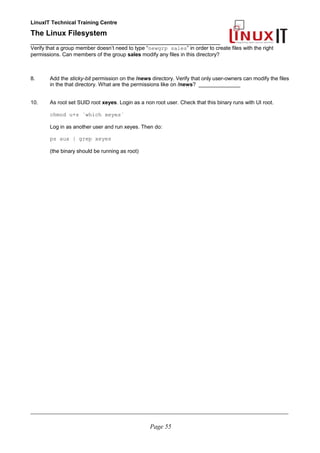 LinuxIT Technical Training Centre
The Linux Filesystem
_________________________________________________
Verify that a group member doesn’t need to type “newgrp sales” in order to create files with the right
permissions. Can members of the group sales modify any files in this directory?
8. Add the sticky-bit permission on the /news directory. Verify that only user-owners can modify the files
in the that directory. What are the permissions like on /news? ______________
10. As root set SUID root xeyes. Login as a non root user. Check that this binary runs with UI root.
chmod u+s `which xeyes`
Log in as another user and run xeyes. Then do:
ps aux | grep xeyes
(the binary should be running as root)
____________________________________________________________________________________________________________
Page 55
 