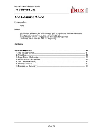 LinuxIT Technical Training Centre
The Command Line
_______________________________________________
The Command Line
Prerequisites
None
Goals
Introduce the bash shell and basic concepts such as interactively starting an executable
Distinguish variables defined as local or global (exported)
Manipulate data streams using pipes and other redirection operators
Understand meta-characters used for "file globbing"
Contents
THE COMMAND LINE.............................................................................................................56
1. The interactive shell........................................................................................................... 57
2. Variables............................................................................................................................ 58
3. Input, Output, Redirection.................................................................................................. 59
4. Metacharacters and Quotes............................................................................................... 62
5. The Command History....................................................................................................... 63
6. Other Commands............................................................................................................... 64
7. Exercise and Summary...................................................................................................... 67
________________________________________________________________________________________________________
Page 56
 
