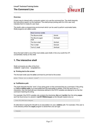 LinuxIT Technical Training Centre
The Command Line
_______________________________________________
Overview
A basic way to interact with a computer system is to use the command line. The shell interprets
the instructions typed in at the keyboard. The shell prompt (ending with $ or # for user root)
indicates that it is ready for user input.
The shell is also a programming environment which can be used to perform automated tasks.
Shell programs are called scripts.
Most Common shells
The Bourne shell /bin/sh
The Bourne again
shell
/bin/bash
The Korn shell /bin/ksh
The C shell /bin/csh
Tom's C shell /bin/tcsh
Since the bash shell is one of the most widely used shells in the Linux world the LPI
concentrates mainly on this shell.
1. The interactive shell
Shell commands are often of the form
command [options] {arguments}.
Printing text to the screen
The the bash shell uses the echo command to print text to the screen.
echo “this is a short line”
Full/Relative path
The shell interprets the first ¨word¨ of any string given on the command line as a command. If the string
is a full or relative path to an executable then the executable is started. If the first word has no ¨/¨
characters, then the shell will scan directories defined in the PATH variable and attempt to run the first
command matching the string.
For example if the PATH variable only contains the directories /bin and /usr/bin then the string xeyes
won't be found since it is stored in /usr/X11R6/bin/xeyes so the full path needs to be run
/usr/X11R6/bin/xeyes
An alternative to typing the full path to an executable is to use a relative path. For example, if the user is
in the directory where the xeyes program is stored then one can type
./xeyes
________________________________________________________________________________________________________
Page 57
 